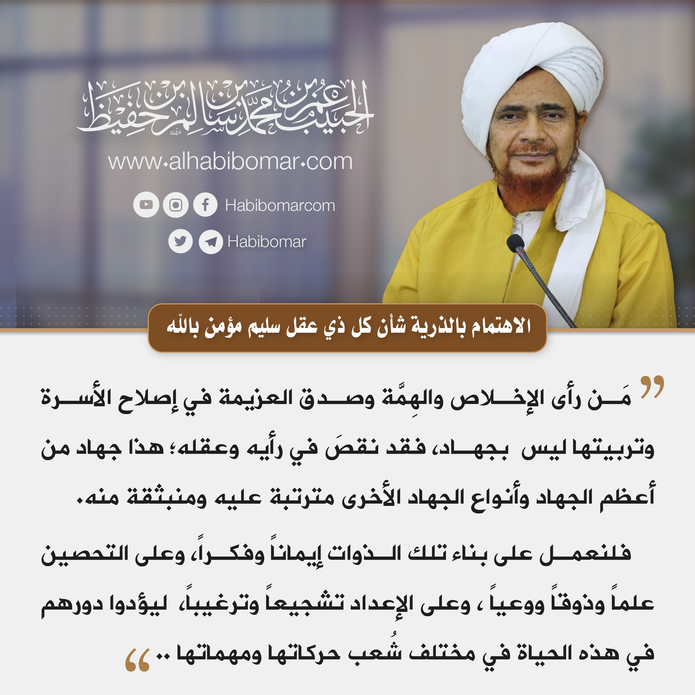 الاهتمام بالأسرة مَن رأى الإخلاص والهِمَّة وصدق العزيمة في إصلاح الأسرة وتربيتها ليس بجهاد، فقد نقصَ في رأيه وعقله؛ هذا جهاد من أعظم الجهاد وأنواع الجهاد الأخرى مترتبة عليه ومنبثقة منه. فلنعمل على بناء تلك الذوات إيماناً وفكراً، وعلى التحصين علماً وذوقاً ووعياً ، وعلى الإعداد تشجيعاً وترغيباً، ليؤدوا دورهم في هذه الحياة في مختلف شُعب حركاتها ومهماتها ..